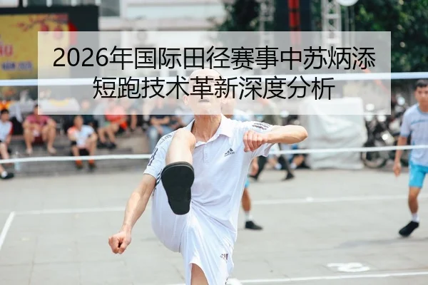 2026年国际田径赛事中苏炳添短跑技术革新深度分析