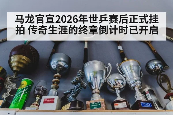 马龙官宣2026年世乒赛后正式挂拍 传奇生涯的终章倒计时已开启