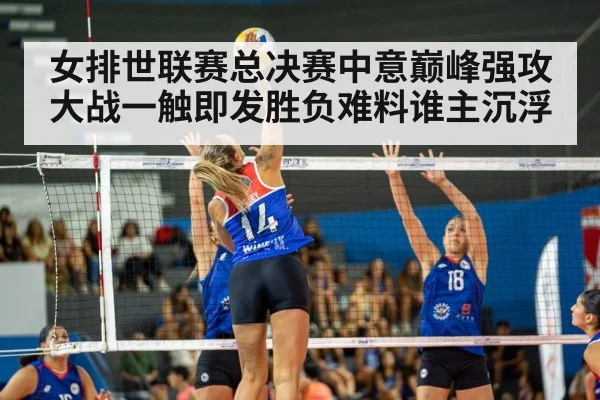 女排世联赛总决赛中意巅峰强攻大战一触即发胜负难料谁主沉浮