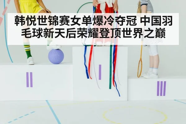韩悦世锦赛女单爆冷夺冠 中国羽毛球新天后荣耀登顶世界之巅
